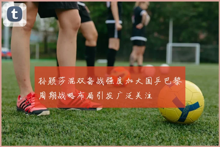 孙颖莎混双备战强度加大国乒巴黎周期战略布局引发广泛关注